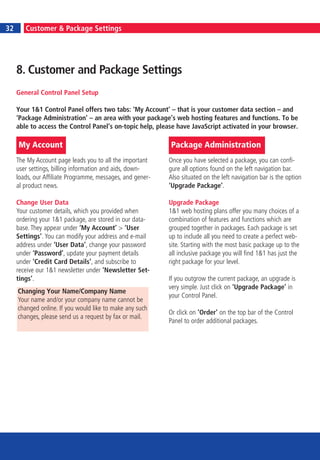 6
32       Customer & Package Settings




     8. Customer and Package Settings
     General Control Panel Setup

     Your 1&1 Control Panel offers two tabs: ‘My Account’ – that is your customer data section – and
     ‘Package Administration’ – an area with your package’s web hosting features and functions. To be
     able to access the Control Panel’s on-topic help, please have JavaScript activated in your browser.

     My Account                                             Package Administration
     The My Account page leads you to all the important     Once you have selected a package, you can confi-
     user settings, billing information and aids, down-     gure all options found on the left navigation bar.
     loads, our Affiliate Programme, messages, and gener-   Also situated on the left navigation bar is the option
     al product news.                                       ‘Upgrade Package’.

     Change User Data                                       Upgrade Package
     Your customer details, which you provided when         1&1 web hosting plans offer you many choices of a
     ordering your 1&1 package, are stored in our data-     combination of features and functions which are
     base. They appear under ‘My Account’ > ‘User           grouped together in packages. Each package is set
     Settings’. You can modify your address and e-mail      up to include all you need to create a perfect web-
     address under ‘User Data’, change your password        site. Starting with the most basic package up to the
     under ‘Password’, update your payment details          all inclusive package you will find 1&1 has just the
     under ‘Credit Card Details’, and subscribe to          right package for your level.
     receive our 1&1 newsletter under ‘Newsletter Set-
     tings’.                                                If you outgrow the current package, an upgrade is
                                                            very simple. Just click on ‘Upgrade Package’ in
     Changing Your Name/Company Name
                                                            your Control Panel.
     Your name and/or your company name cannot be
     changed online. If you would like to make any such
                                                            Or click on ‘Order’ on the top bar of the Control
     changes, please send us a request by fax or mail.
                                                            Panel to order additional packages.
 