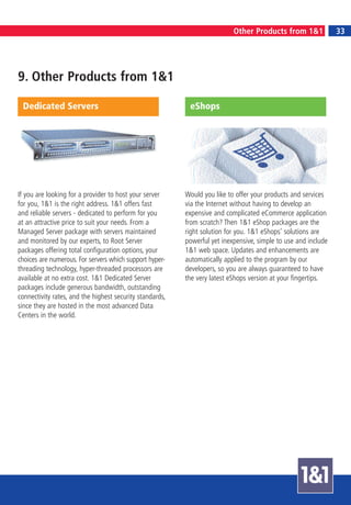 7
                                                                           Other Products from 1&1                  33
                                                                                  GETTING STARTED



9. Other Products from 1&1

 Dedicated Servers                                         eShops




If you are looking for a provider to host your server     Would you like to offer your products and services
for you, 1&1 is the right address. 1&1 offers fast        via the Internet without having to develop an
and reliable servers - dedicated to perform for you       expensive and complicated eCommerce application
at an attractive price to suit your needs. From a         from scratch? Then 1&1 eShop packages are the
Managed Server package with servers maintained            right solution for you. 1&1 eShops’ solutions are
and monitored by our experts, to Root Server              powerful yet inexpensive, simple to use and include
packages offering total configuration options, your       1&1 web space. Updates and enhancements are
choices are numerous. For servers which support hyper-    automatically applied to the program by our
threading technology, hyper-threaded processors are       developers, so you are always guaranteed to have
available at no extra cost. 1&1 Dedicated Server          the very latest eShops version at your fingertips.
packages include generous bandwidth, outstanding
connectivity rates, and the highest security standards,
since they are hosted in the most advanced Data
Centers in the world.
 