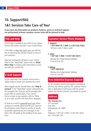 6
34       Support/FAQ




     10. Support/FAQ
     1&1 Services Take Care of You!
     If you need any information on products, features, prices or technical support,
     our professional in-house customer service team will be pleased to help.


     FAQ and Help                                             Customer Service Phone Numbers
     Instant help is available to you online in our compre-     Support:
     hensive FAQ section, and also in your Control Panel.        1-877-HELP AT 1 AND 1 (1-877-435-7281)
                                                                 24 hours a day, 7 days a week
     In the FAQs at http://faq.1and1.com, you will find
     lots of interesting tips and the answers to most of
                                                                Sales:
     your questions.                                             1-877-GO 1 AND 1 (1-877-461-2631)
                                                                 Monday thru Friday (except holidays)
     Help text accompanies all topics in your Control
                                                                 8 am to 8 pm EST
     Panel. In the “Need Help” section click on ‘Show
     More Help’ to display useful information to assist
     you with your current task.                                Billing:
                                                                 1-877-300-8316
                                                                 Monday thru Friday (except holidays)
     E-mail Support                                              9 am to 5 pm EST

     Do you need help? Our customer service team is           Free Unlimited Express Support
     always ready to answer your questions by e-mail.
                                                              At 1&1, excellent service and support is provided at
     When logged into the Control Panel, click ‘Help &        all times and without question. Our customer service
     Contact’ in the “Need Help” section underneath the       team is dedicated to treating you with the utmost
     left navigation bar. There you will be provided with     respect. You are the customer, we provide the service.
     instant help on several topics. If you cannot
     find an answer to your question, click on “Write         Address
     us an e-mail” and fill in the form that is displayed.
                                                              1&1 Internet Inc.
     Or write an e-mail to support@1and1.com. When            701 Lee Road
     writing to us directly, please provide your customer     Suite 300
     ID and domain name. Please try and be as specific        Chesterbrook, PA 19087
     as possible regarding any error messages or pro-         USA
     blems. This will speed up the handling of your ques-     Telephone: 1-877-GO 1 AND 1 (1-877-461-2631)
     tions.                                                   Fax: 1-610-560-1501
 