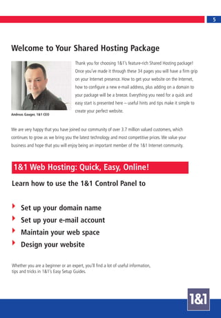 5
                                                                                                                 5




Welcome to Your Shared Hosting Package
                                    Thank you for choosing 1&1’s feature-rich Shared Hosting package!
                                    Once you’ve made it through these 34 pages you will have a firm grip
                                    on your Internet presence. How to get your website on the Internet,
                                    how to configure a new e-mail address, plus adding on a domain to
                                    your package will be a breeze. Everything you need for a quick and
                                    easy start is presented here – useful hints and tips make it simple to
                                    create your perfect website.
Andreas Gauger, 1&1 CEO



We are very happy that you have joined our community of over 3.7 million valued customers, which
continues to grow as we bring you the latest technology and most competitive prices. We value your
business and hope that you will enjoy being an important member of the 1&1 Internet community.



 1&1 Web Hosting: Quick, Easy, Online!
Learn how to use the 1&1 Control Panel to


     Set up your domain name
     Set up your e-mail account
     Maintain your web space
     Design your website

Whether you are a beginner or an expert, you’ll find a lot of useful information,
tips and tricks in 1&1’s Easy Setup Guides.
 