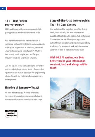 6
6




    1&1 – Your Perfect                                       State-Of-The-Art & Incomparable:
    Internet Partner                                         The 1&1 Data Centers
    1&1’s goal is to provide our customers with high         Your website will be hosted on one of the fastest,
    quality products at the most competitive prices.         safest, most efficient, and most secure servers
                                                             available, all located in ultra modern, high-performance
                                                             Data Centers. We are able to provide you with
    As a member of the United Internet network of
                                                             state-of-the-art operations and maximum accessibility
    companies, we have formed strong partnerships with
                                                             at all times. So, you can sit back and relax as more
    major global players such as Microsoft®, renowned
                                                             users will be able to receive your data, faster.
    Linux® distributors, and Cisco Systems®. Whatever
    your Internet needs may be, we can offer you
    innovative ideas and tailor-made solutions.              With 99.9 % uptime, our Data
                                                             Center keeps your information
    Over the last ten years, we have become one of the
                                                             constant, fast and always within
    most prevalent global Internet leaders. Our excellent
                                                             reach!
    reputation in the market is built on our long-standing
    relationship with our customers, business partners,
    and employees.



    Thinking of Tomorrow Today!
    We have more than 150 in-house developers
    working continuously to create new products and
    features to enhance and extend our current range.
 
