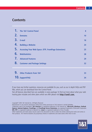 7
                                                                                                           Contents               7




Contents

    1.      The 1&1 Control Panel                                                                                         8

    2.      Domains                                                                                                     10

    3.      E-mail                                                                                                      18

    4.      Building a Website                                                                                          24

    5.      Accessing Your Web Space (FTP, FrontPage Extensions)                                                        25

    6.      WebStatistics                                                                                               28

    7.      Advanced Features                                                                                           29

    8.      Customer and Package Settings                                                                               32



    9. Other Products from 1&1                                                                                          33

    10. Support/FAQ                                                                                                     34



If you have any further questions, resources are available for you, such as our in depth FAQs and PDF
files, which you can download from the Control Panel.
Not all features described here are available in every package. To find out more about what your web
hosting plan includes and other plans which we offer please visit http://1and1.com.



Copyright© 2005 1&1 Internet Inc. All Rights Reserved.
Reproduction in any manner whatsoever without the written permission of 1&1 Internet is strictly forbidden.
Trademarks used in this Handbook: 1&1 Internet is a registered trademark of 1&1 Internet Inc.; Microsoft, Windows, Outlook
Express, Internet Explorer, FrontPage, and FrontPage Server Extensions, are registered trademarks of Microsoft Corporation.
WS_FTP is a registered trademark of Ipswitch Inc. Linux is a registered trademark of Linus Torvalds.
Other trademarks and trade names may be used in this document to refer to either the entities claiming the marks and names or
their products. 1&1 Internet disclaims any proprietary interest in trademarks and trade names other than its own.
 