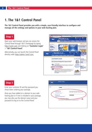 8       The 1&1 Control Panel




    1. The 1&1 Control Panel
    The 1&1 Control Panel provides you with a simple, user-friendly interface to configure and
    manage all the settings and options in your web hosting plan.



     Step 1
    Open your web browser and you can access the
    Control Panel through 1&1’s homepage by typing
    http://1and1.com and clicking on ‘Customer Login’
    > ‘1&1 Control Panel’.
    Alternatively, you can launch the Control Panel
    directly under https://admin.1and1.com.




     Step 2
    Enter your customer ID and the password you
    chose when ordering your package.
    Once you have added on a domain to your web
    hosting plan or if one is included in your package,
    you may also use the domain name and your
    password to log on to the Control Panel.
 