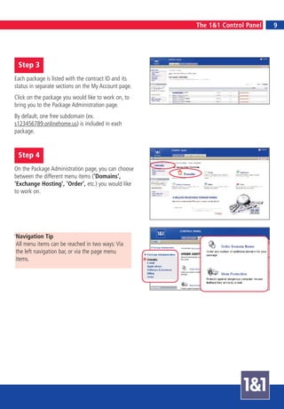 9
                                                      The 1&1 Control Panel       9




 Step 3
Each package is listed with the contract ID and its
status in separate sections on the My Account page.
Click on the package you would like to work on, to
bring you to the Package Administration page.
By default, one free subdomain (ex.
s123456789.onlinehome.us) is included in each
package.


 Step 4
On the Package Administration page, you can choose
between the different menu items (‘Domains’,
‘Exchange Hosting’, ‘Order’, etc.) you would like
to work on.




We recommend you start by selecting ‘Domains’.
Navigation Tip
All menu items can be reached in two ways: Via
the left navigation bar, or via the page menu
items.
 