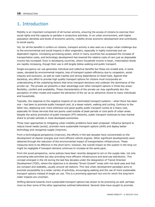 10 – INTRODUCTION
SHARED MOBILITY - © OECD/ITF 2016
1. Introduction
Mobility is an important component of all human activity, ensuring the access of citizens to exercise their
social rights and the capacity to partake in productive activities. In an urban environment, with higher
population densities and levels of economic activity, mobility drives economic development and contributes
to social equity.
Yet, for all the benefits it confers on citizens, transport activity is also seen as a major urban challenge due
to the environmental and social impacts it often engenders, especially in highly motorised and car
dependent regions. Increasing purchasing power, which in many countries has surpassed the increase of
transportation costs, and technology development has lowered the relative costs of cars just as disposable
income has increased. Even in developing countries, where household income is lower, motorisation levels
are rapidly increasing, though their use is still largely below walking and public transport.
Single-occupancy car use generates individual and collective benefits but these are eroded and, in some
cases, obviated by environmental impacts, loss of transport system efficiency due to congestion, social
inequity and exclusion, as well as road crashes and strong dependence on fossil fuels. Against that
backdrop, any effort to provide high quality transport options for citizens must incorporate an
understanding of the underlying factors that drive transport decisions and underpin the dominance of the
private car. The private car presents a clear advantage over other transport options in three key areas:
flexibility, comfort and availability. These characteristics of the private car may significantly blur the
perception of other modes and explain the attraction of the car as an attractive choice to many individuals
and households.
Typically, the response to the negative impacts of car-dominated transport systems – when there has been
one – has been to promote public transport and, to a lesser extent, walking and cycling. Contrary to the
latter two, deploying ever more extensive and good quality public transport comes at a heavy cost,
especially for those services that are poorly used outside of peak periods or core parts of urban areas.
Despite the active promotion of public transport (PT) networks, public transport continues to lose market
share to private vehicles in most developed economies.
Three main approaches to mitigating urban mobility problems have been proposed: influence demand to
reduce travel needs (avoid), promote more sustainable transport options (shift) and deploy better
technology and reorganise supply (improve).
From a technological perspective (improve), the efforts in the last decades have concentrated on the
development of cleaner energies and more efficient vehicle engines. Other significant developments were
obtained through the reduction of the environmental impact of transportation infrastructure. These
measures tend to be effective in the short term; however, the overall impact on the system in the long run
might be negligible if transport demand continues to increase at the same pace.
From the avoid perspective, some policies have been recently designed to act on the supply side, not only
promoting tele-activities but also providing more efficient infrastructure and land-use distribution. This
concept emerged in the US during the last few decades under the designation of Transit Oriented
Development (TOD), where the objective is to develop “Smart Growth” areas with mix land-uses and that
are compact and walkable, usually around rail stations. This new urban development paradigm aims to
promote accessibility to a wider variety of activities, encouraging walking and the use of more sustainable
transport options instead of single car use. This is a promising approach but one for which the long-term
wider impacts are uncertain.
Shifting demand towards more sustainable transport options has shown to be promising as well, perhaps
more so than some of the other approaches outlined beforehand. Several cities have sought to promote
 