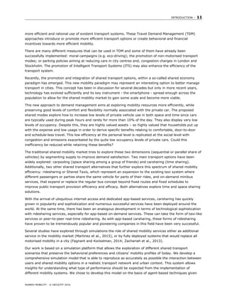 INTRODUCTION – 11
SHARED MOBILITY - © OECD/ITF 2016
more efficient and rational use of existent transport systems. These Travel Demand Management (TDM)
approaches introduce or promote more efficient transport options or create behavioral and financial
incentives towards more efficient mobility.
There are many different measures that can be used in TDM and some of them have already been
successfully implemented: moral campaigns (e.g. eco-driving); the promotion of non-motorised transport
modes; or parking policies aiming at reducing cars in city centres and, congestion charges in London and
Stockholm. The promotion of Intelligent Transport Systems (ITS) may also enhance the efficiency of the
transport system.
Recently, the promotion and integration of shared transport options, within a so-called shared economy
paradigm has emerged. This new mobility paradigm may represent an interesting option to better manage
transport in cities. This concept has been in discussion for several decades but only in more recent years,
technology has evolved sufficiently and its key instrument - the smartphone - spread enough across the
population to allow for the shared mobility market to gain some scale and become more viable.
This new approach to demand management aims at exploring mobility resources more efficiently, while
preserving good levels of comfort and flexibility normally associated with the private car. The proposed
shared modes explore how to increase low levels of private vehicle use in both space and time since cars
are typically used during peak hours and rarely for more than 10% of the day. They also display very low
levels of occupancy. Despite this, they are highly valued assets – so highly valued that households put up
with the expense and low usage in order to derive specific benefits relating to comfortable, door-to-door
and schedule-less travel. This low efficiency at the personal level is replicated at the social level with
congestion and emissions exacerbated by the quite low occupancy levels of private cars. Could this
inefficiency be reduced while retaining these benefits?
The traditional shared mobility market tries to explore these two dimensions (sequential or parallel share of
vehicles) by segmenting supply to improve demand satisfaction. Two main transport options have been
widely explored: carpooling (space sharing among a group of friends) and carsharing (time sharing).
Additionally, two other shared transport alternatives that further explore this spectrum of shared mobility
efficiency: ridesharing or Shared Taxis, which represent an expansion to the existing taxi system where
different passengers or parties share the same vehicle for parts of their rides, and on-demand minibus
services, that expand or replace the regular bus concept beyond fixed routes and fixed schedules to
improve public transport provision efficiency and efficacy. Both alternatives explore time and space sharing
solutions.
With the arrival of ubiquitous internet access and dedicated app-based services, carsharing has quickly
grown in popularity and sophistication and numerous successful services have been deployed around the
world. At the same time, there has been an analogous development in terms of technological sophistication
with ridesharing services, especially for app-based on-demand services. These can take the form of taxi-like
services or peer-to-peer real-time ridesharing. As with app-based carsharing, these forms of ridesharing
have proven to be tremendously popular and pioneering companies in this field have been very successful.
Several studies have explored through simulations the role of shared mobility services either as additional
service in the mobility market (Martinez et al., 2015), or by fully deployed systems that would replace all
motorised mobility in a city (Fagnant and Kockelman, 2014; Zachariah et al., 2013).
Our work is based on a simulation platform that allows the exploration of different shared transport
scenarios that preserve the behavioral preferences and citizens’ mobility profiles of today. We develop a
comprehensive simulation model that is able to reproduce as accurately as possible the interaction between
users and shared mobility options in a realistic transport network and urban context. This system allows
insights for understanding what type of performance should be expected from the implementation of
different mobility systems. We chose to develop this model on the basis of agent-based techniques given
 