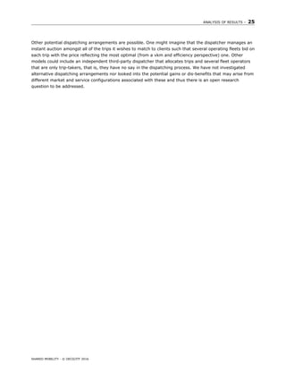 ANALYSIS OF RESULTS – 25
SHARED MOBILITY - © OECD/ITF 2016
Other potential dispatching arrangements are possible. One might imagine that the dispatcher manages an
instant auction amongst all of the trips it wishes to match to clients such that several operating fleets bid on
each trip with the price reflecting the most optimal (from a vkm and efficiency perspective) one. Other
models could include an independent third-party dispatcher that allocates trips and several fleet operators
that are only trip-takers, that is, they have no say in the dispatching process. We have not investigated
alternative dispatching arrangements nor looked into the potential gains or dis-benefits that may arise from
different market and service configurations associated with these and thus there is an open research
question to be addressed.
 