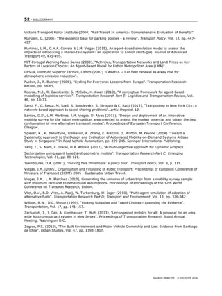 52 – BIBLIOGRAPHY
SHARED MOBILITY - © OECD/ITF 2016
Victoria Transport Policy Institute (2004) "Rail Transit In America: Comprehensive Evaluation of Benefits".
Marsden, G. (2006) "The evidence base for parking policies - a review". Transport Policy, Vol. 13, pp. 447-
457.
Martinez, L.M., G.H.A. Correia & J.M. Viegas (2015), An agent-based simulation model to assess the
impacts of introducing a shared-taxi system: an application to Lisbon (Portugal). Journal of Advanced
Transport 49, 475-495.
MIT-Portugal Working Paper Series (2009), "Activities, Transportation Networks and Land Prices as Key
Factors of Location Choices: An Agent-Based Model for Lisbon Metropolitan Area (LMA)".
CESUR, Instituto Superior Técnico, Lisbon (2007) "CAReFUL – Car ﬂeet renewal as a key role for
atmospheric emission reduction".
Pucher, J., R. Buehler (2008), "Cycling for Everyone: Lessons from Europe". Transportation Research
Record, pp. 58-65.
Roorda, M.J., R. Cavalcante, S. McCabe, H. Kwan (2010), "A conceptual framework for agent-based
modelling of logistics services". Transportation Research Part E: Logistics and Transportation Review, Vol.
46, pp. 18-31.
Santi, P., G. Resta, M. Szell, S. Sobolevsky, S. Strogatz & C. Ratti (2013), "Taxi pooling in New York City: a
network-based approach to social sharing problems". arXiv Preprint, 12.
Santos, G.D., L.M. Martínez, J.M. Viegas, D. Alves (2011), "Design and deployment of an innovative
mobility survey for the lisbon metropolitan area oriented to assess the market potential and obtain the best
configuration of new alternative transport modes". Proceedings of European Transport Conference,
Glasgow.
Spieser, K., K. Ballantyne, Treleaven, R. Zhang, E. Frazzoli, D. Morton, M. Pavone (2014) "Toward a
Systematic Approach to the Design and Evaluation of Automated Mobility-on-Demand Systems A Case
Study in Singapore." In Road Vehicle Automation, pp. 229-245. Springer International Publishing.
Tang, J., S. Alam, C. Lokan, H.A. Abbass (2012), "A multi-objective approach for Dynamic Airspace
Sectorization using agent based and geometric models". Transportation Research Part C: Emerging
Technologies, Vol. 21, pp. 89-121.
Tsamboulas, D.A. (2001), "Parking fare thresholds: a policy tool". Transport Policy, Vol. 8, p. 115.
Viegas, J.M. (2005), Organisation and Financing of Public Transport. Proceedings of European Conference of
Ministers of Transport (ECMT) 2005 - Sustainable Urban Travel.
Viegas, J.M., L.M. Martínez (2010), Generating the universe of urban trips from a mobility survey sample
with minimum recourse to behavioural assumptions. Proceedings of Proceedings of the 12th World
Conference on Transport Research, Lisbon.
Vliet, O.v., B.D. Vries, A. Faaij, W. Turkenburg, W. Jager (2010), "Multi-agent simulation of adoption of
alternative fuels". Transportation Research Part D: Transport and Environment, Vol. 15, pp. 326-342.
Willson, R.W., D.C. Shoup (1990), "Parking Subsidies and Travel Choices - Assessing the Evidence".
Transportation, Vol. 17, pp. 141-157.
Zachariah, J., J. Gao, A. Kornhauser, T. Mufti (2013), "Uncongested mobility for all: A proposal for an area
wide Autonomous taxi system in New Jersey". Proceedings of Transportation Research Board Annual
Meeting, Washington D.C.
Zegras, P.C. (2010), "The Built Environment and Motor Vehicle Ownership and Use: Evidence from Santiago
de Chile". Urban Studies, Vol. 47, pp. 1793-1817.
 