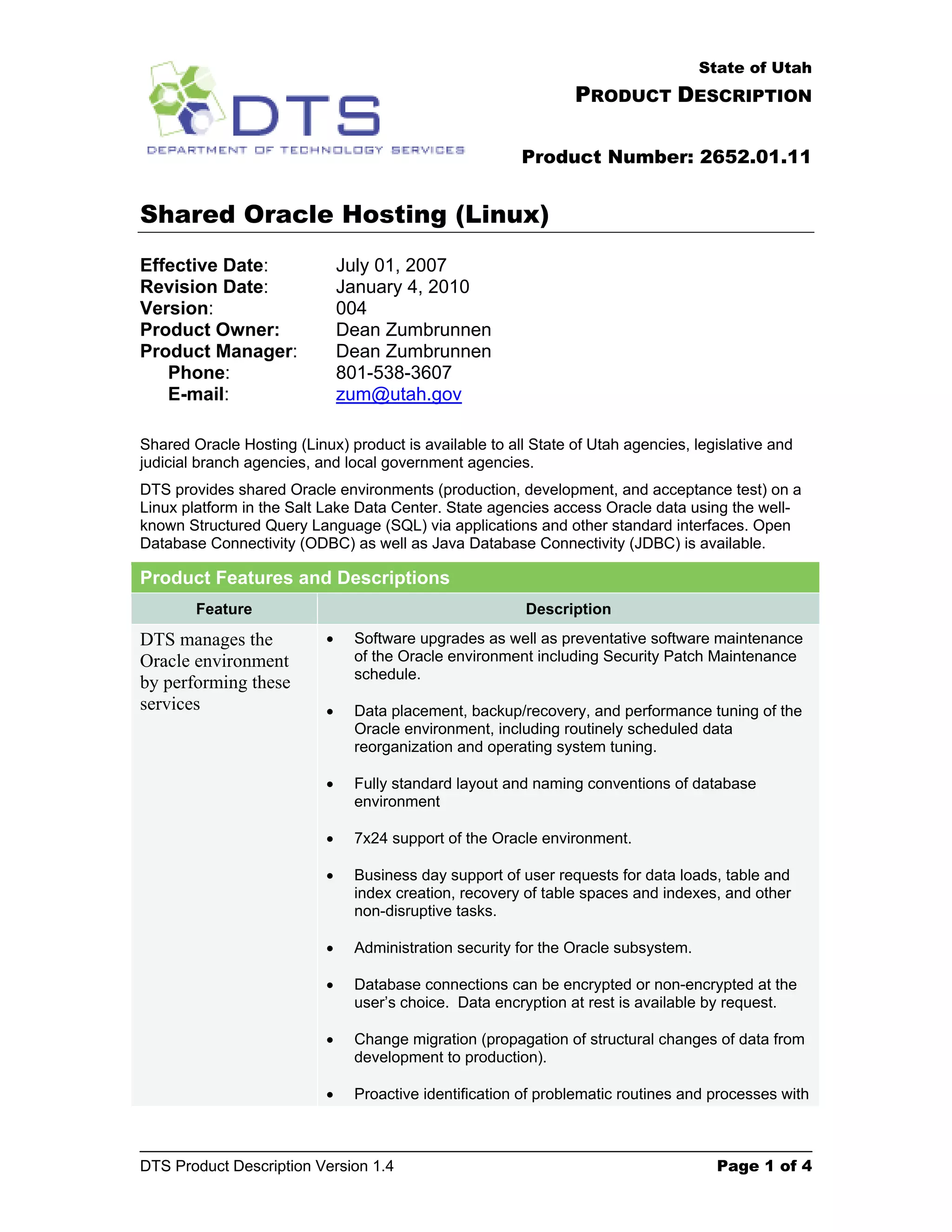 State of Utah PRODUCT DESCRIPTION Product Number: 2652.01.11 Shared Oracle Hosting (Linux) Effective Date: July 01, 2007 Revision Date: January 4, 2010 Version: 004 Product Owner: Dean Zumbrunnen Product Manager: Dean Zumbrunnen Phone: 801-538-3607 E-mail: zum@utah.gov Shared Oracle Hosting (Linux) product is available to all State of Utah agencies, legislative and judicial branch agencies, and local government agencies. DTS provides shared Oracle environments (production, development, and acceptance test) on a Linux platform in the Salt Lake Data Center. State agencies access Oracle data using the well- known Structured Query Language (SQL) via applications and other standard interfaces. Open Database Connectivity (ODBC) as well as Java Database Connectivity (JDBC) is available. Product Features and Descriptions Feature Description DTS manages the • Software upgrades as well as preventative software maintenance Oracle environment of the Oracle environment including Security Patch Maintenance schedule. by performing these services • Data placement, backup/recovery, and performance tuning of the Oracle environment, including routinely scheduled data reorganization and operating system tuning. • Fully standard layout and naming conventions of database environment • 7x24 support of the Oracle environment. • Business day support of user requests for data loads, table and index creation, recovery of table spaces and indexes, and other non-disruptive tasks. • Administration security for the Oracle subsystem. • Database connections can be encrypted or non-encrypted at the user’s choice. Data encryption at rest is available by request. • Change migration (propagation of structural changes of data from development to production). • Proactive identification of problematic routines and processes with DTS Product Description Version 1.4 Page 1 of 4 