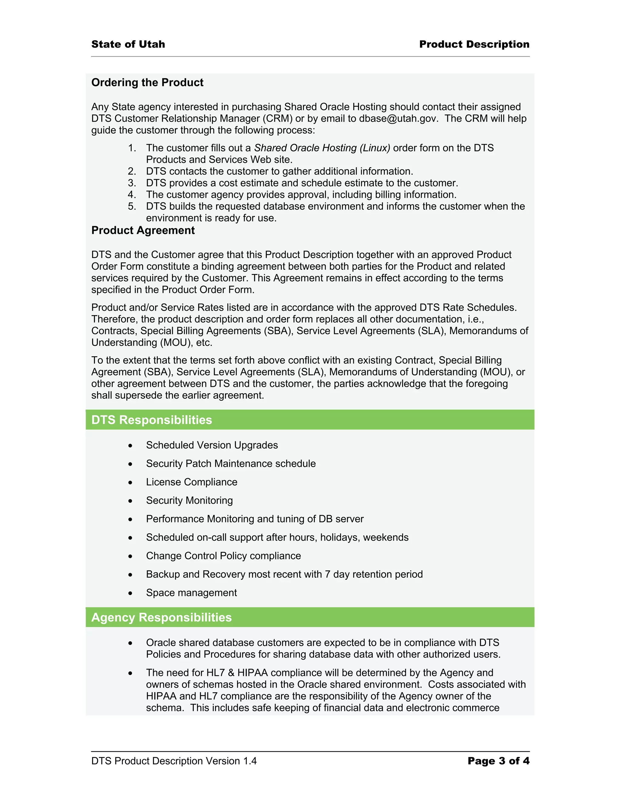 State of Utah Product Description Ordering the Product Any State agency interested in purchasing Shared Oracle Hosting should contact their assigned DTS Customer Relationship Manager (CRM) or by email to dbase@utah.gov. The CRM will help guide the customer through the following process: 1. The customer fills out a Shared Oracle Hosting (Linux) order form on the DTS Products and Services Web site. 2. DTS contacts the customer to gather additional information. 3. DTS provides a cost estimate and schedule estimate to the customer. 4. The customer agency provides approval, including billing information. 5. DTS builds the requested database environment and informs the customer when the environment is ready for use. Product Agreement DTS and the Customer agree that this Product Description together with an approved Product Order Form constitute a binding agreement between both parties for the Product and related services required by the Customer. This Agreement remains in effect according to the terms specified in the Product Order Form. Product and/or Service Rates listed are in accordance with the approved DTS Rate Schedules. Therefore, the product description and order form replaces all other documentation, i.e., Contracts, Special Billing Agreements (SBA), Service Level Agreements (SLA), Memorandums of Understanding (MOU), etc. To the extent that the terms set forth above conflict with an existing Contract, Special Billing Agreement (SBA), Service Level Agreements (SLA), Memorandums of Understanding (MOU), or other agreement between DTS and the customer, the parties acknowledge that the foregoing shall supersede the earlier agreement. DTS Responsibilities • Scheduled Version Upgrades • Security Patch Maintenance schedule • License Compliance • Security Monitoring • Performance Monitoring and tuning of DB server • Scheduled on-call support after hours, holidays, weekends • Change Control Policy compliance • Backup and Recovery most recent with 7 day retention period • Space management Agency Responsibilities • Oracle shared database customers are expected to be in compliance with DTS Policies and Procedures for sharing database data with other authorized users. • The need for HL7 & HIPAA compliance will be determined by the Agency and owners of schemas hosted in the Oracle shared environment. Costs associated with HIPAA and HL7 compliance are the responsibility of the Agency owner of the schema. This includes safe keeping of financial data and electronic commerce DTS Product Description Version 1.4 Page 3 of 4 