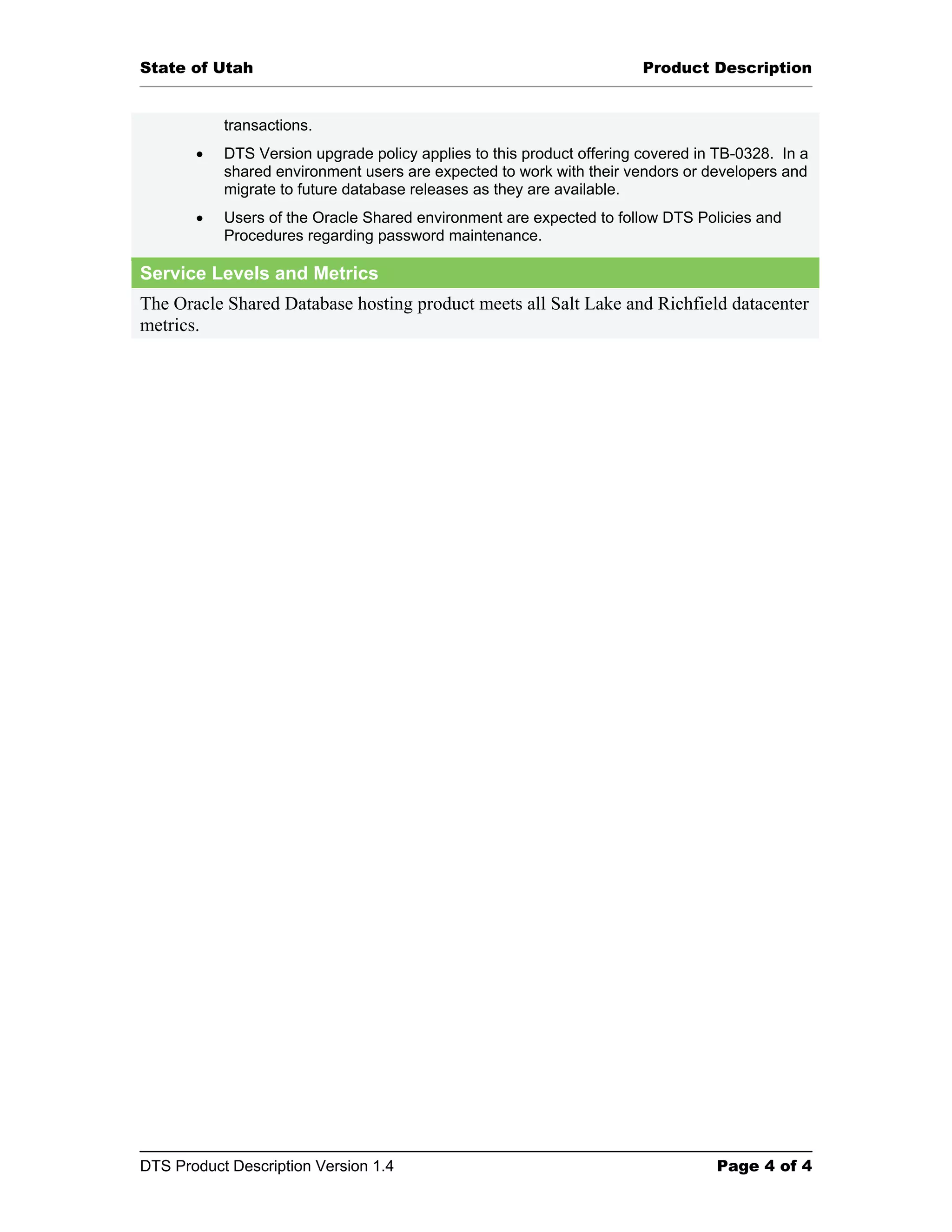 State of Utah Product Description transactions. • DTS Version upgrade policy applies to this product offering covered in TB-0328. In a shared environment users are expected to work with their vendors or developers and migrate to future database releases as they are available. • Users of the Oracle Shared environment are expected to follow DTS Policies and Procedures regarding password maintenance. Service Levels and Metrics The Oracle Shared Database hosting product meets all Salt Lake and Richfield datacenter metrics. DTS Product Description Version 1.4 Page 4 of 4 