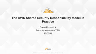 ©2015, Amazon Web Services, Inc. or its affiliates. All rights reserved
The AWS Shared Security Responsibility Model in
Practice
Gavin Fitzpatrick
Security Assurance TPM
23/03/16
 