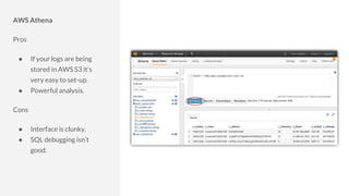 AWS Athena
Pros
● If your logs are being
stored in AWS S3 it’s
very easy to set-up.
● Powerful analysis.
Cons
● Interface is clunky.
● SQL debugging isn’t
good.
 