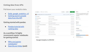 Getting data from APIs
Pull down your analytics data.
● Daily_google_analytics_v3
● Getting search console
data from the API
Getting started with pandas:
● Pandas tutorial with
ranking data
As a workflow I’d highly
recommend Jupyter notebooks
for getting started.
● Why use jupyter
notebooks?
● SearchLove Video (paid)
 