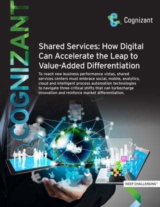 Shared Services: How Digital
Can Accelerate the Leap to
Value-Added Differentiation
To reach new business performance vistas, shared
services centers must embrace social, mobile, analytics,
cloud and intelligent process automation technologies
to navigate three critical shifts that can turbocharge
innovation and reinforce market differentiation.
 