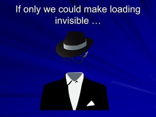 If only we could make loading
invisible …
 