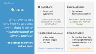 Special procedures
established or under
construction
The events which make
people & the market
happy :-)
Complex Event AnalysisEvent Driven Architecture
Recap:
IT Operations
- Server crash
- Cyber crime
Business Events
- Big deal won
- Technical issue solved
Transactions (in business)
- orders placed
- products shipped
- bills paid
Extreme Events:
- Service slow down due
to emerging bottlenecks
- Increased demand in a
resource
What events are
and how to process
event-data is often
misunderstood or
simply unclear.
It all depends on our view
and our goals!
 