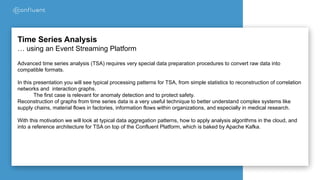 Time Series Analysis
… using an Event Streaming Platform
Advanced time series analysis (TSA) requires very special data preparation procedures to convert raw data into
compatible formats.
In this presentation you will see typical processing patterns for TSA, from simple statistics to reconstruction of correlation
networks and interaction graphs.
The first case is relevant for anomaly detection and to protect safety.
Reconstruction of graphs from time series data is a very useful technique to better understand complex systems like
supply chains, material flows in factories, information flows within organizations, and especially in medical research.
With this motivation we will look at typical data aggregation patterns, how to apply analysis algorithms in the cloud, and
into a reference architecture for TSA on top of the Confluent Platform, which is baked by Apache Kafka.
 