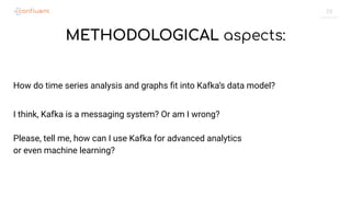 29
METHODOLOGICAL aspects:
How do time series analysis and graphs ﬁt into Kafka’s data model?
I think, Kafka is a messaging system? Or am I wrong?
Please, tell me, how can I use Kafka for advanced analytics
or even machine learning?
 