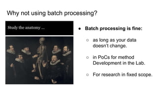 Why not using batch processing?
Study the anatomy … ● Batch processing is fine:
○ as long as your data
doesn’t change.
○ in PoCs for method
Development in the Lab.
○ For research in fixed scope.
 