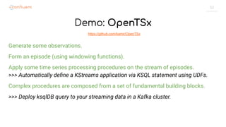 52
Demo: OpenTSx
Generate some observations.
Form an episode (using windowing functions).
Apply some time series processing procedures on the stream of episodes.
>>> Automatically deﬁne a KStreams application via KSQL statement using UDFs.
Complex procedures are composed from a set of fundamental building blocks.
>>> Deploy ksqlDB query to your streaming data in a Kafka cluster.
https://github.com/kamir/OpenTSx
 