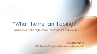 “What the hell am I doing?”
Experiences in the high school mathematics classroom
Dann Mallet
QUT School of Teacher Education and Leadership
 