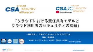 https://www.cloudsecurityalliance.jp/
Copyright © 2018 Cloud Security Alliance Japan Chapter
「クラウドにおける責任共有モデルと
クラウド利用者のセキュリティの課題」
一般社団法人 日本クラウドセキュリティアライアンス
理事 諸角昌宏
CSAリサーチフェロー、 CCSP、CCSK、CCAK
2022年12月13日
 