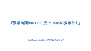 「残業時間50% OFF ,売上 200%の変革とは」
　Arai Accounting Firm / PWTコンサルティング
 