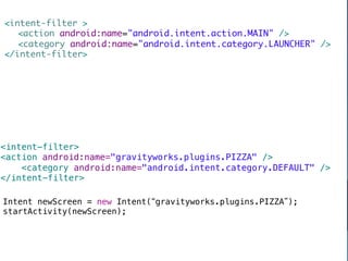 intent-filter 	
    	action android:name=android.intent.action.MAIN /	
    	category android:name=android.intent.category.LAUNCHER /	
  /intent-filter	

                                   down vote




                                  	
                                   accepted




intent-filter!
action android:name=gravityworks.plugins.PIZZA /!
    category android:name=android.intent.category.DEFAULT /!
/intent-filter!


                      Including APKs	

Intent newScreen = new Intent( gravityworks.plugins.PIZZA );!
startActivity(newScreen);!
	
 ?


                                                                8	
 ?
 
