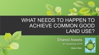 Shared Assets
8th December 2016
Dieter Helm
WHAT NEEDS TO HAPPEN TO
ACHIEVE COMMON GOOD
LAND USE?
 