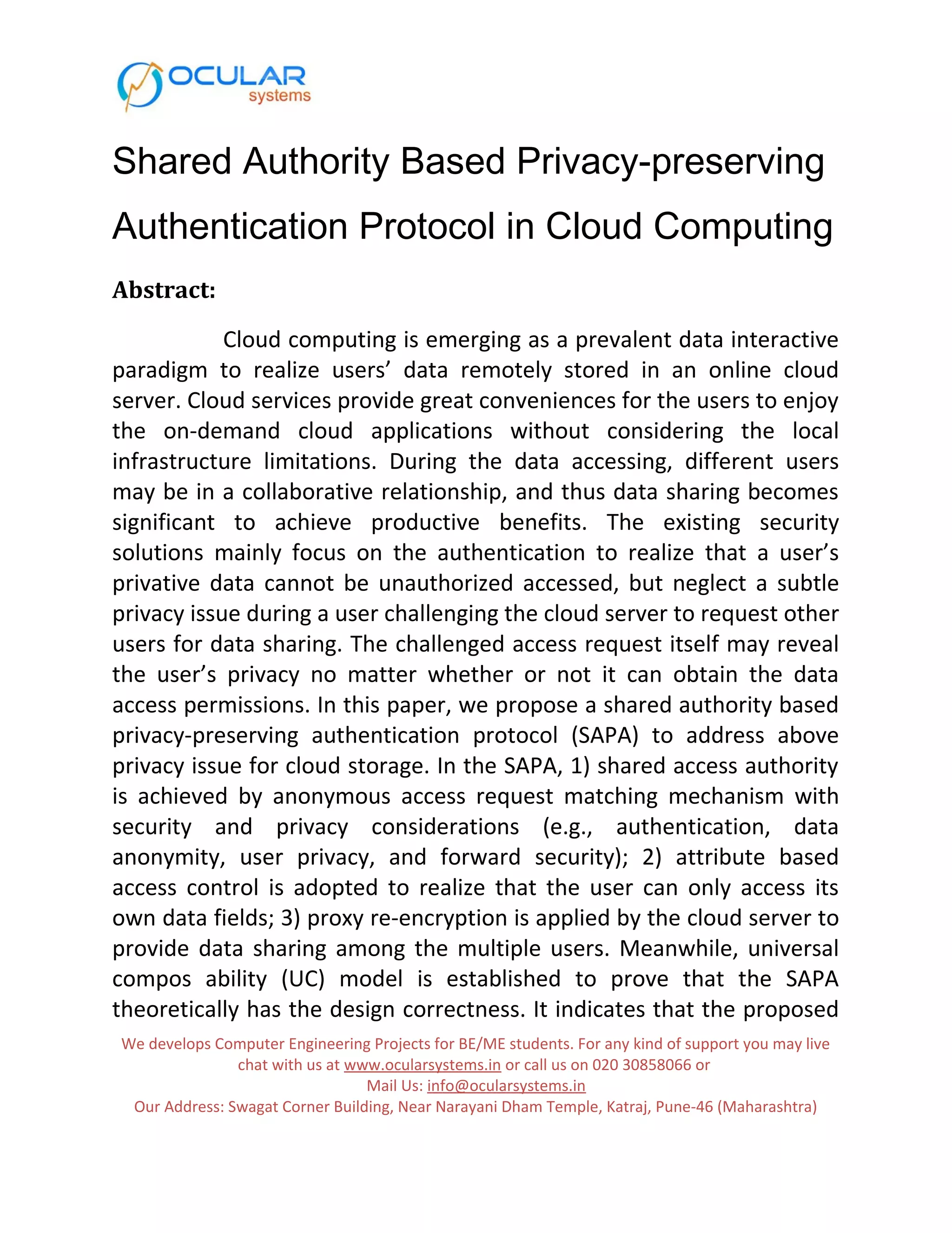 Shared Authority Based Privacy-preserving Authentication Protocol in Cloud Computing Abstract: Cloud computing is emerging as a prevalent data interactive paradigm to realize users’ data remotely stored in an online cloud server. Cloud services provide great conveniences for the users to enjoy the on-demand cloud applications without considering the local infrastructure limitations. During the data accessing, different users may be in a collaborative relationship, and thus data sharing becomes significant to achieve productive benefits. The existing security solutions mainly focus on the authentication to realize that a user’s privative data cannot be unauthorized accessed, but neglect a subtle privacy issue during a user challenging the cloud server to request other users for data sharing. The challenged access request itself may reveal the user’s privacy no matter whether or not it can obtain the data access permissions. In this paper, we propose a shared authority based privacy-preserving authentication protocol (SAPA) to address above privacy issue for cloud storage. In the SAPA, 1) shared access authority is achieved by anonymous access request matching mechanism with security and privacy considerations (e.g., authentication, data anonymity, user privacy, and forward security); 2) attribute based access control is adopted to realize that the user can only access its own data fields; 3) proxy re-encryption is applied by the cloud server to provide data sharing among the multiple users. Meanwhile, universal compos ability (UC) model is established to prove that the SAPA theoretically has the design correctness. It indicates that the proposed We develops Computer Engineering Projects for BE/ME students. For any kind of support you may live chat with us at www.ocularsystems.in or call us on 020 30858066 or Mail Us: info@ocularsystems.in Our Address: Swagat Corner Building, Near Narayani Dham Temple, Katraj, Pune-46 (Maharashtra) 