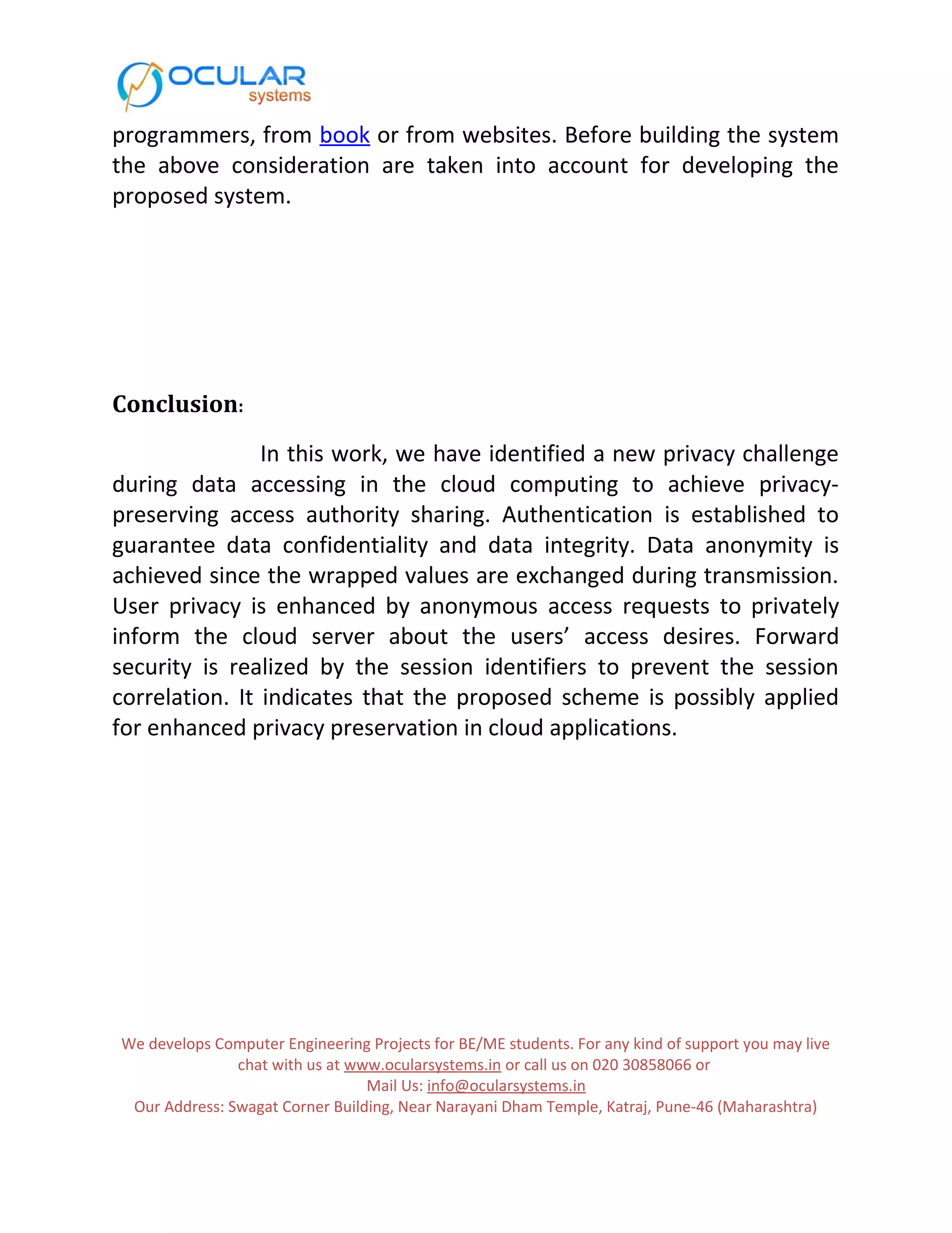 programmers, from book or from websites. Before building the system the above consideration are taken into account for developing the proposed system. Conclusion: In this work, we have identified a new privacy challenge during data accessing in the cloud computing to achieve privacy- preserving access authority sharing. Authentication is established to guarantee data confidentiality and data integrity. Data anonymity is achieved since the wrapped values are exchanged during transmission. User privacy is enhanced by anonymous access requests to privately inform the cloud server about the users’ access desires. Forward security is realized by the session identifiers to prevent the session correlation. It indicates that the proposed scheme is possibly applied for enhanced privacy preservation in cloud applications. We develops Computer Engineering Projects for BE/ME students. For any kind of support you may live chat with us at www.ocularsystems.in or call us on 020 30858066 or Mail Us: info@ocularsystems.in Our Address: Swagat Corner Building, Near Narayani Dham Temple, Katraj, Pune-46 (Maharashtra) 