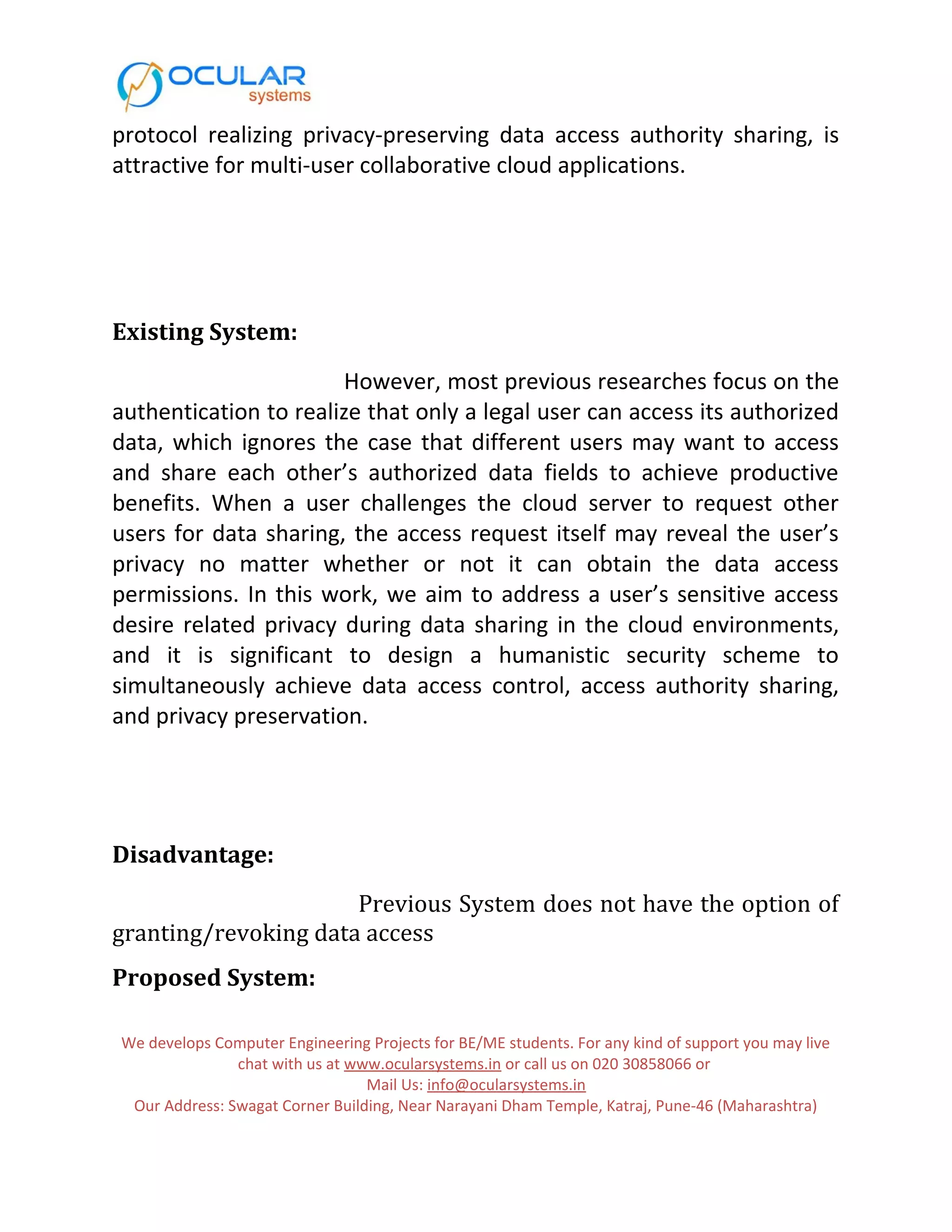protocol realizing privacy-preserving data access authority sharing, is attractive for multi-user collaborative cloud applications. Existing System: However, most previous researches focus on the authentication to realize that only a legal user can access its authorized data, which ignores the case that different users may want to access and share each other’s authorized data fields to achieve productive benefits. When a user challenges the cloud server to request other users for data sharing, the access request itself may reveal the user’s privacy no matter whether or not it can obtain the data access permissions. In this work, we aim to address a user’s sensitive access desire related privacy during data sharing in the cloud environments, and it is significant to design a humanistic security scheme to simultaneously achieve data access control, access authority sharing, and privacy preservation. Disadvantage: Previous System does not have the option of granting/revoking data access Proposed System: We develops Computer Engineering Projects for BE/ME students. For any kind of support you may live chat with us at www.ocularsystems.in or call us on 020 30858066 or Mail Us: info@ocularsystems.in Our Address: Swagat Corner Building, Near Narayani Dham Temple, Katraj, Pune-46 (Maharashtra) 