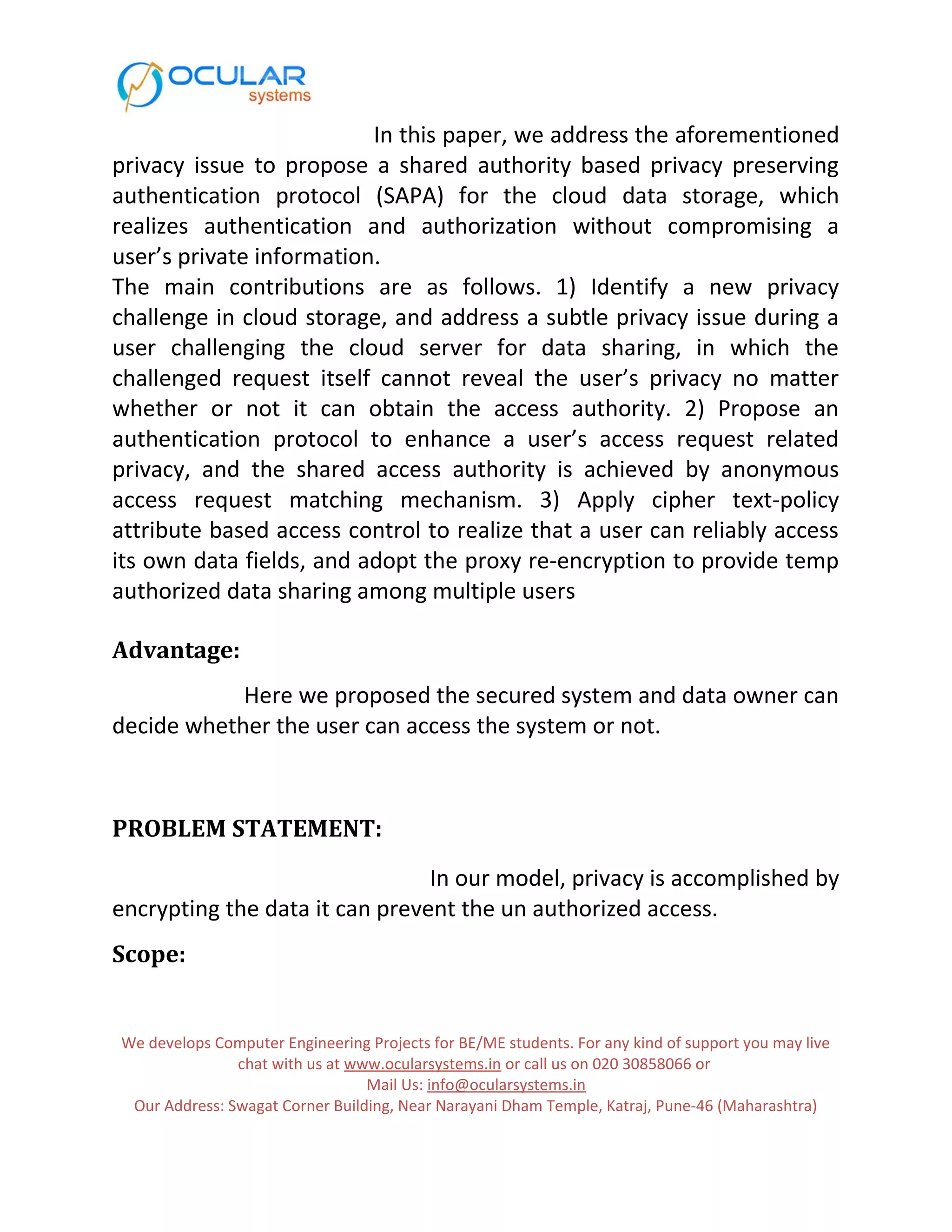 In this paper, we address the aforementioned privacy issue to propose a shared authority based privacy preserving authentication protocol (SAPA) for the cloud data storage, which realizes authentication and authorization without compromising a user’s private information. The main contributions are as follows. 1) Identify a new privacy challenge in cloud storage, and address a subtle privacy issue during a user challenging the cloud server for data sharing, in which the challenged request itself cannot reveal the user’s privacy no matter whether or not it can obtain the access authority. 2) Propose an authentication protocol to enhance a user’s access request related privacy, and the shared access authority is achieved by anonymous access request matching mechanism. 3) Apply cipher text-policy attribute based access control to realize that a user can reliably access its own data fields, and adopt the proxy re-encryption to provide temp authorized data sharing among multiple users Advantage: Here we proposed the secured system and data owner can decide whether the user can access the system or not. PROBLEM STATEMENT: In our model, privacy is accomplished by encrypting the data it can prevent the un authorized access. Scope: We develops Computer Engineering Projects for BE/ME students. For any kind of support you may live chat with us at www.ocularsystems.in or call us on 020 30858066 or Mail Us: info@ocularsystems.in Our Address: Swagat Corner Building, Near Narayani Dham Temple, Katraj, Pune-46 (Maharashtra) 