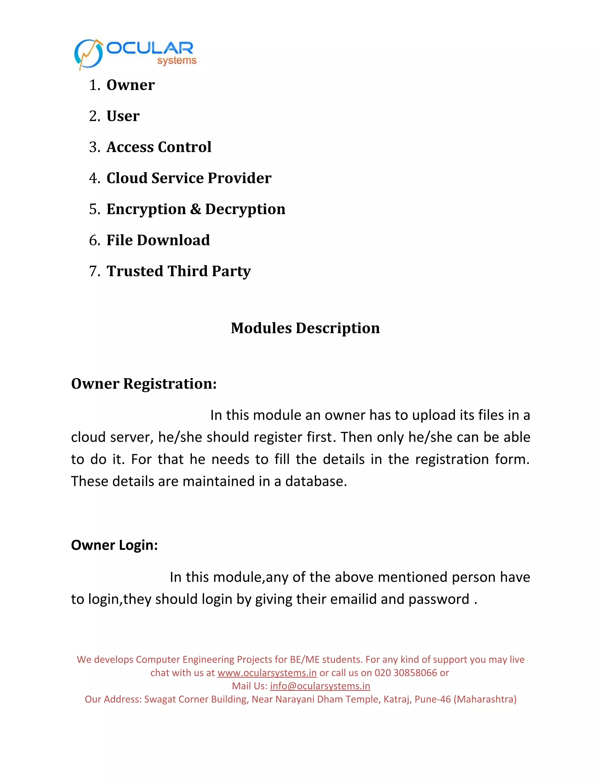 1. Owner 2. User 3. Access Control 4. Cloud Service Provider 5. Encryption & Decryption 6. File Download 7. Trusted Third Party Modules Description Owner Registration: In this module an owner has to upload its files in a cloud server, he/she should register first. Then only he/she can be able to do it. For that he needs to fill the details in the registration form. These details are maintained in a database. Owner Login: In this module,any of the above mentioned person have to login,they should login by giving their emailid and password . We develops Computer Engineering Projects for BE/ME students. For any kind of support you may live chat with us at www.ocularsystems.in or call us on 020 30858066 or Mail Us: info@ocularsystems.in Our Address: Swagat Corner Building, Near Narayani Dham Temple, Katraj, Pune-46 (Maharashtra) 