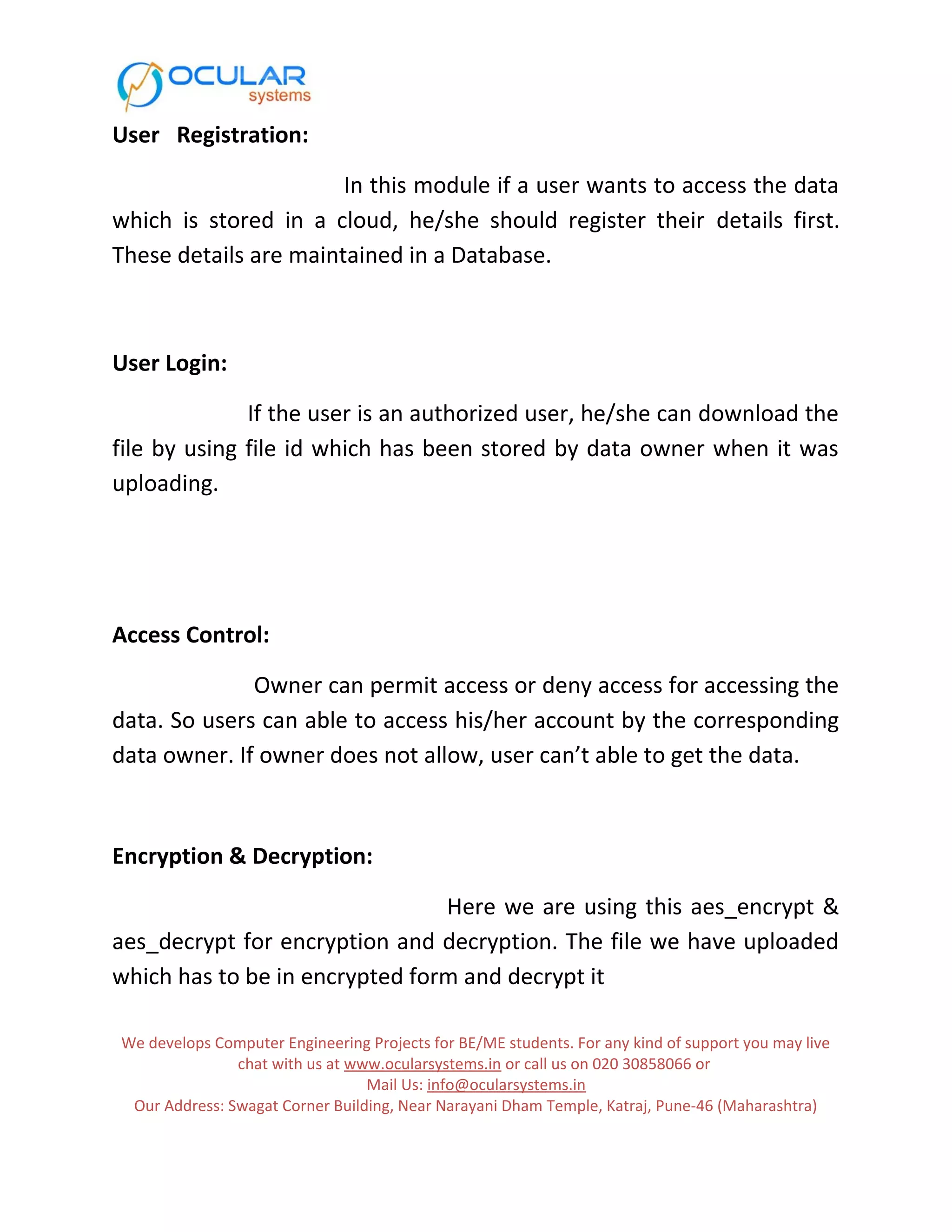 User Registration: In this module if a user wants to access the data which is stored in a cloud, he/she should register their details first. These details are maintained in a Database. User Login: If the user is an authorized user, he/she can download the file by using file id which has been stored by data owner when it was uploading. Access Control: Owner can permit access or deny access for accessing the data. So users can able to access his/her account by the corresponding data owner. If owner does not allow, user can’t able to get the data. Encryption & Decryption: Here we are using this aes_encrypt & aes_decrypt for encryption and decryption. The file we have uploaded which has to be in encrypted form and decrypt it We develops Computer Engineering Projects for BE/ME students. For any kind of support you may live chat with us at www.ocularsystems.in or call us on 020 30858066 or Mail Us: info@ocularsystems.in Our Address: Swagat Corner Building, Near Narayani Dham Temple, Katraj, Pune-46 (Maharashtra) 