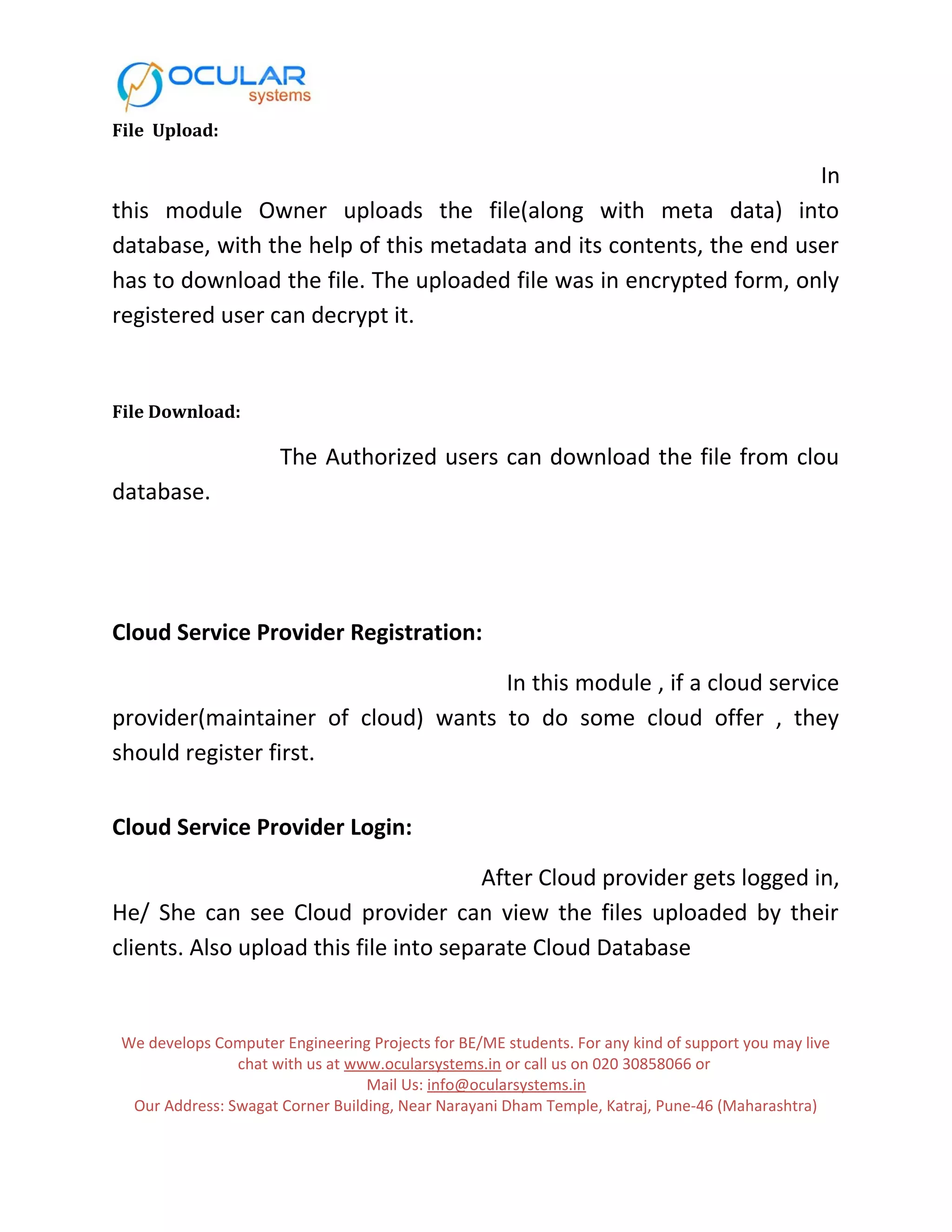 File Upload: In this module Owner uploads the file(along with meta data) into database, with the help of this metadata and its contents, the end user has to download the file. The uploaded file was in encrypted form, only registered user can decrypt it. File Download: The Authorized users can download the file from clou database. Cloud Service Provider Registration: In this module , if a cloud service provider(maintainer of cloud) wants to do some cloud offer , they should register first. Cloud Service Provider Login: After Cloud provider gets logged in, He/ She can see Cloud provider can view the files uploaded by their clients. Also upload this file into separate Cloud Database We develops Computer Engineering Projects for BE/ME students. For any kind of support you may live chat with us at www.ocularsystems.in or call us on 020 30858066 or Mail Us: info@ocularsystems.in Our Address: Swagat Corner Building, Near Narayani Dham Temple, Katraj, Pune-46 (Maharashtra) 
