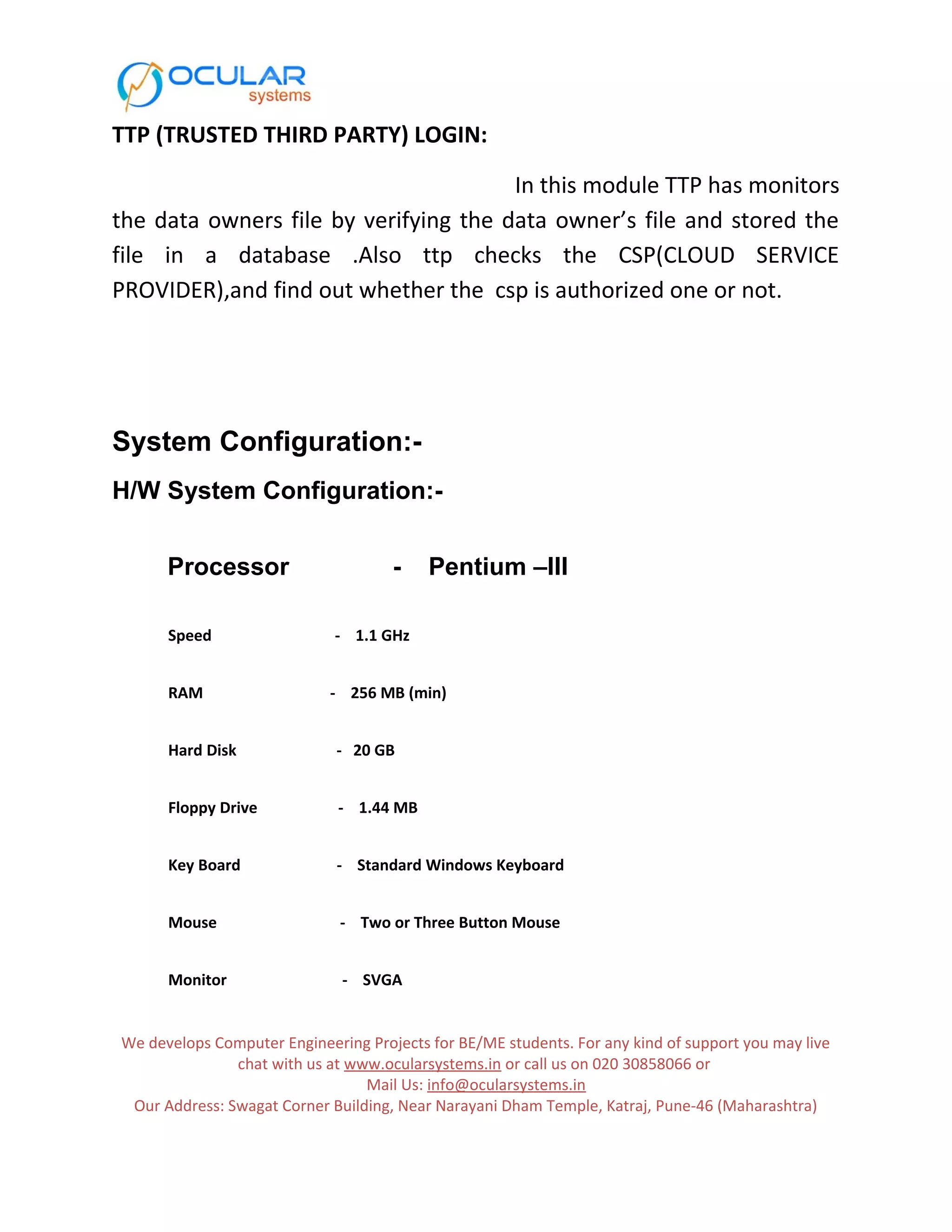 TTP (TRUSTED THIRD PARTY) LOGIN: In this module TTP has monitors the data owners file by verifying the data owner’s file and stored the file in a database .Also ttp checks the CSP(CLOUD SERVICE PROVIDER),and find out whether the csp is authorized one or not. System Configuration:- H/W System Configuration:- Processor - Pentium –III Speed - 1.1 GHz RAM - 256 MB (min) Hard Disk - 20 GB Floppy Drive - 1.44 MB Key Board - Standard Windows Keyboard Mouse - Two or Three Button Mouse Monitor - SVGA We develops Computer Engineering Projects for BE/ME students. For any kind of support you may live chat with us at www.ocularsystems.in or call us on 020 30858066 or Mail Us: info@ocularsystems.in Our Address: Swagat Corner Building, Near Narayani Dham Temple, Katraj, Pune-46 (Maharashtra) 