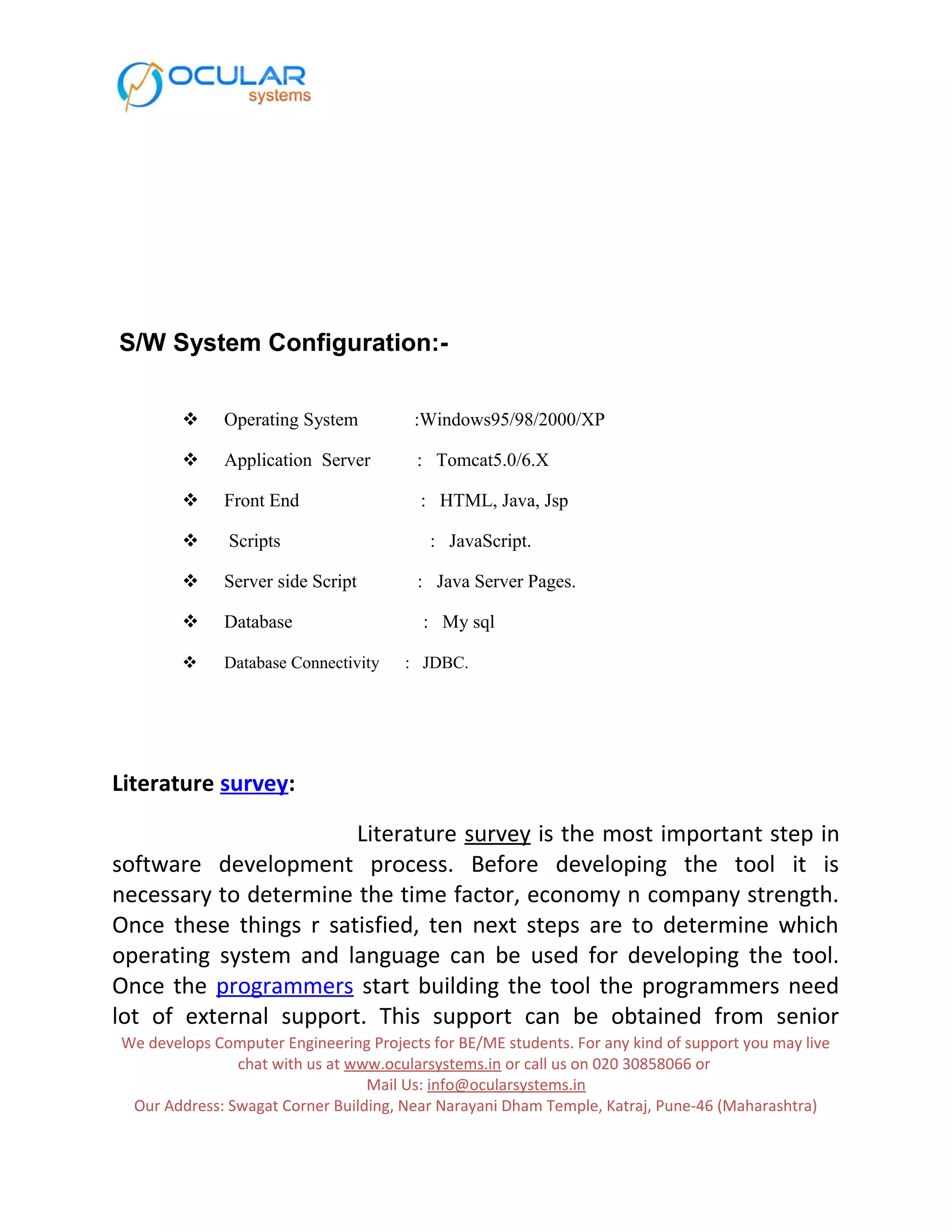 S/W System Configuration:-  Operating System :Windows95/98/2000/XP  Application Server : Tomcat5.0/6.X  Front End : HTML, Java, Jsp  Scripts : JavaScript.  Server side Script : Java Server Pages.  Database : My sql  Database Connectivity : JDBC. Literature survey: Literature survey is the most important step in software development process. Before developing the tool it is necessary to determine the time factor, economy n company strength. Once these things r satisfied, ten next steps are to determine which operating system and language can be used for developing the tool. Once the programmers start building the tool the programmers need lot of external support. This support can be obtained from senior We develops Computer Engineering Projects for BE/ME students. For any kind of support you may live chat with us at www.ocularsystems.in or call us on 020 30858066 or Mail Us: info@ocularsystems.in Our Address: Swagat Corner Building, Near Narayani Dham Temple, Katraj, Pune-46 (Maharashtra) 