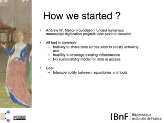 How we started ?
•   Andrew W. Mellon Foundation funded numerous
    manuscript digitization projects over several decades

•   All had in common:
     – Inability to share data across silos to satisfy scholarly
         use
     – Inability to leverage existing infrastructure
     – No sustainability model for data or access

•   Goal:
     – Interoperability between repositories and tools
 