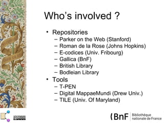 Who’s involved ?
• Repositories
  –   Parker on the Web (Stanford)
  –   Roman de la Rose (Johns Hopkins)
  –   E-codices (Univ. Fribourg)
  –   Gallica (BnF)
  –   British Library
  –   Bodleian Library
• Tools
  – T-PEN
  – Digital MappaeMundi (Drew Univ.)
  – TILE (Univ. Of Maryland)
 