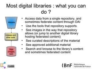 Most digital libraries : what you can
                 do ?
       • Access data from a single repository, and
         sometimes federate content through OAI
       • Use the tools that repository supports
       • See images in the way that repository
         allows (or jump to another digital library
         hosting federated content)
       • See curated descriptions of the material
       • See approved additional material
       • Search and browse to the library’s content
         and sometimes federated content
 