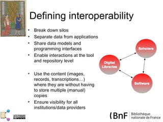 Defining interoperability
•   Break down silos
•   Separate data from applications
•   Share data models and
    programming interfaces
•   Enable interactions at the tool
    and repository level

•   Use the content (images,
    records, transcriptions…)
    where they are without having
    to store multiple (manual)
    copies
•   Ensure visibility for all
    institutions/data providers
 