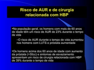 Risco de AUR e de cirurgia
relacionada com HBP
•Na população geral, os homens com mais de 60 anos

de idade têm um risco de AUR de 23% durante o tempo
de vida
–O risco de AUR durante o tempo de vida aumentou
nos homens com LUTS e próstata aumentada

•Os homens acima dos 60 anos de idade com aumento
da próstata (>30cc) e sintomas de esvaziamento
apresentam um risco de cirurgia relacionada com HBP
de 39% durante o tempo de vida

 