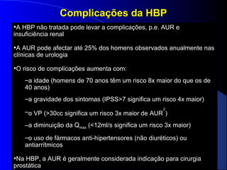 Complicações da HBP
•A HBP não tratada pode levar a complicações, p.e. AUR e
insuficiência renal

•A AUR pode afectar até 25% dos homens observados anualmente nas
clínicas de urologia

•O risco de complicações aumenta com:
–a idade (homens de 70 anos têm um risco 8x maior do que os de
40 anos)
–a gravidade dos sintomas (IPSS>7 significa um risco 4x maior)
2

–o VP (>30cc significa um risco 3x maior de AUR )
a
–a diminuição da Qmax (<12ml/s significa um risco 3x maior)
–o uso de fármacos anti-hipertensores (não diuréticos) ou
antiarrítmicos

•Na HBP, a AUR é geralmente considerada indicação para cirurgia
prostática

 