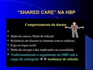 “SHARED CARE” NA HBP
Comportamento do doente






Medo do cancro; Medo do ridículo
Relutância em discutir os sintomas com as médicas;
Fuga ao toque rectal
Medo da cirurgia e das implicações na sexualidade

 Tradicionalmente

o seguimento da HBP está a
cargo do urologista  mudança de atitude

 