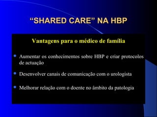 “SHARED CARE” NA HBP
Vantagens para o médico de família


Aumentar os conhecimentos sobre HBP e criar protocolos
de actuação



Desenvolver canais de comunicação com o urologista



Melhorar relação com o doente no âmbito da patologia

 