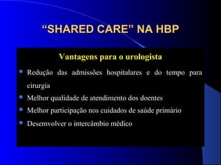 “SHARED CARE” NA HBP
Vantagens para o urologista


Redução das admissões hospitalares e do tempo para
cirurgia



Melhor qualidade de atendimento dos doentes



Melhor participação nos cuidados de saúde primário



Desemvolver o intercâmbio médico

 