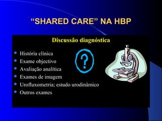“SHARED CARE” NA HBP
Discussão diagnóstica







História clínica
Exame objectivo
Avaliação analítica
Exames de imagem
Urofluxometria; estudo urodinâmico
Outros exames

 