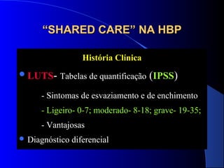 “SHARED CARE” NA HBP
História Clínica
 LUTS- Tabelas de quantificação

(IPSS)

- Sintomas de esvaziamento e de enchimento
- Ligeiro- 0-7; moderado- 8-18; grave- 19-35;
- Vantajosas
 Diagnóstico

diferencial

 